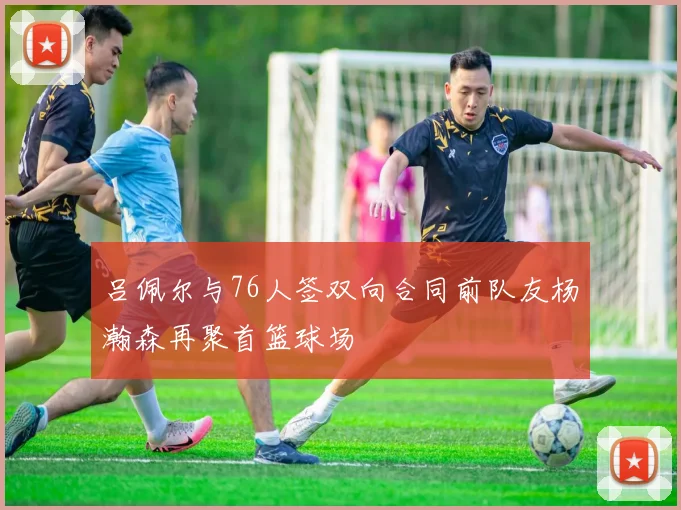 吕佩尔与76人签双向合同前队友杨瀚森再聚首篮球场