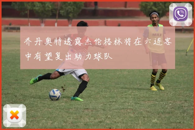 乔丹奥特透露杰伦格林将在六连客中有望复出助力球队