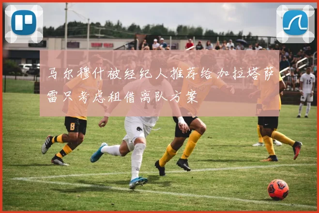 马尔穆什被经纪人推荐给加拉塔萨雷只考虑租借离队方案