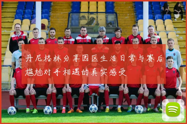 丹尼格林分享园区生活日常与赛后尴尬对手相遇的真实感受
