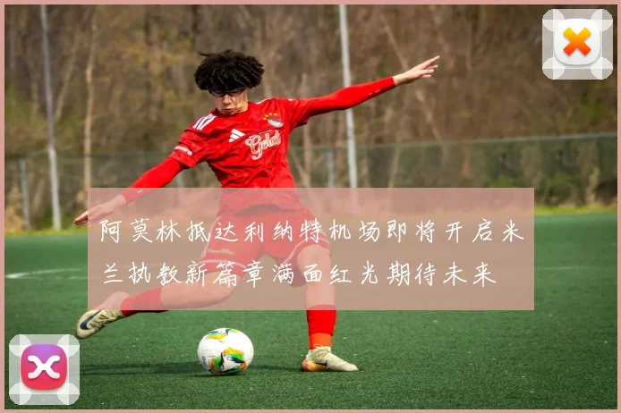 阿莫林抵达利纳特机场即将开启米兰执教新篇章满面红光期待未来