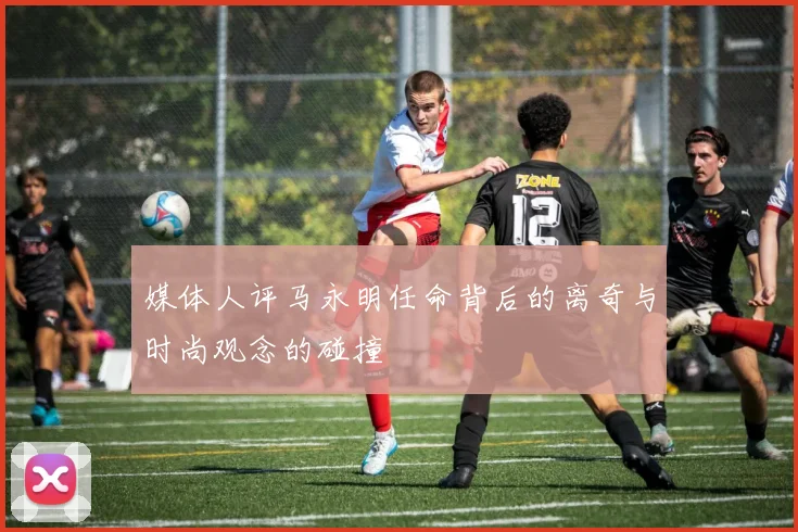 媒体人评马永明任命背后的离奇与时尚观念的碰撞