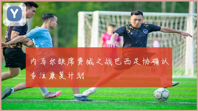 内马尔缺席费城之战巴西足协确认专注康复计划