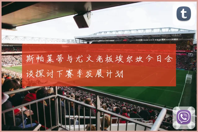 斯帕莱蒂与尤文老板埃尔坎今日会谈探讨下赛季发展计划