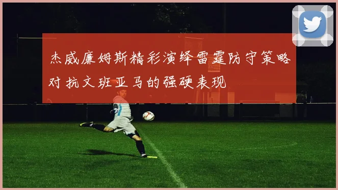 杰威廉姆斯精彩演绎雷霆防守策略对抗文班亚马的强硬表现