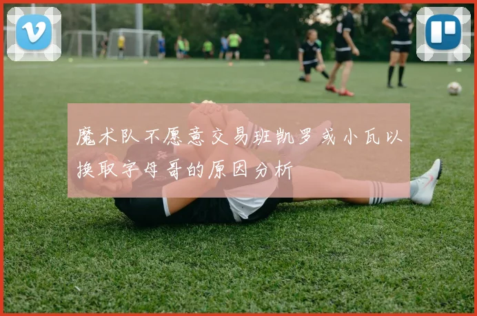 魔术队不愿意交易班凯罗或小瓦以换取字母哥的原因分析