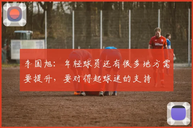 李国旭：年轻球员还有很多地方需要提升，要对得起球迷的支持