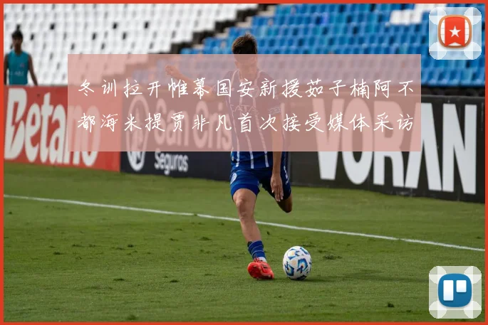 冬训拉开帷幕国安新援茹子楠阿不都海米提贾非凡首次接受媒体采访分享心声