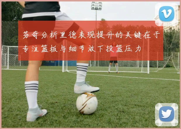 芬奇分析里德表现提升的关键在于专注篮板与细节放下投篮压力