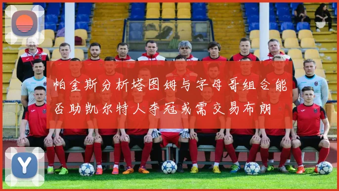 帕金斯分析塔图姆与字母哥组合能否助凯尔特人夺冠或需交易布朗