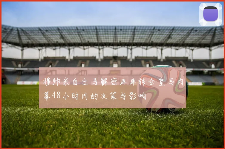 穆帅亲自出马解密库库转会皇马内幕48小时内的决策与影响