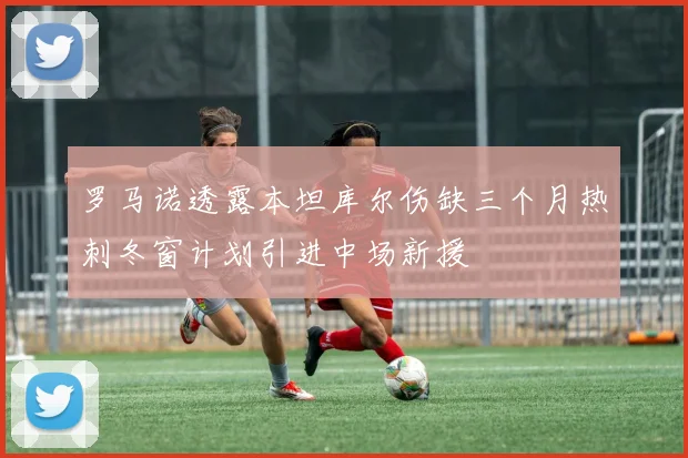 罗马诺透露本坦库尔伤缺三个月热刺冬窗计划引进中场新援