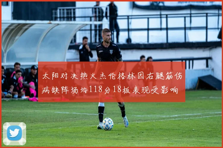 太阳对决热火杰伦格林因右腿筋伤病缺阵场均118分18板表现受影响