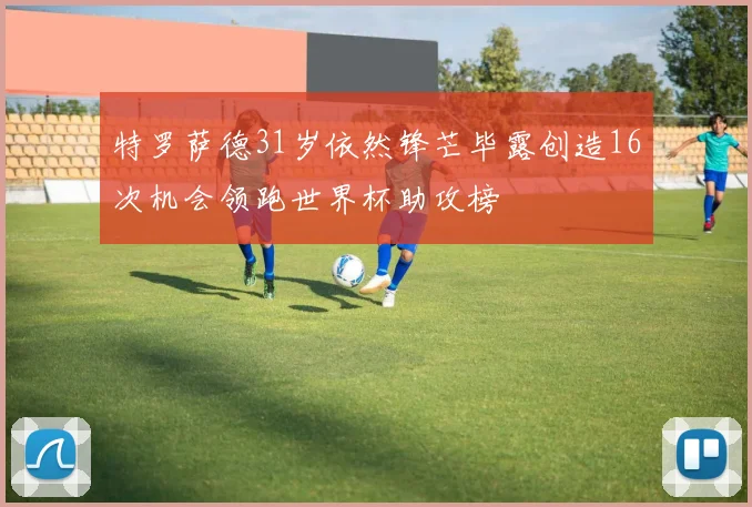 特罗萨德31岁依然锋芒毕露创造16次机会领跑世界杯助攻榜