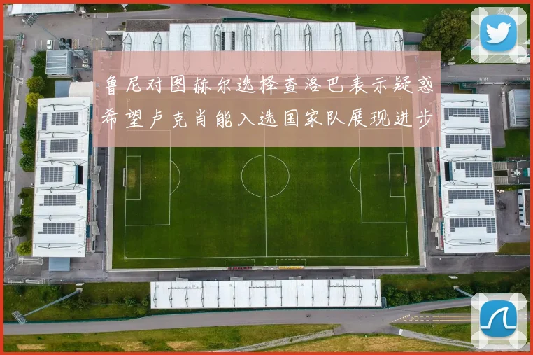 鲁尼对图赫尔选择查洛巴表示疑惑希望卢克肖能入选国家队展现进步
