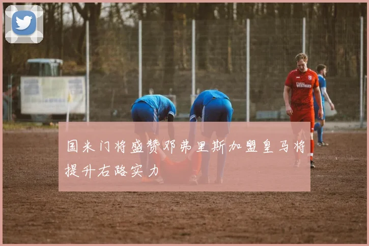 国米门将盛赞邓弗里斯加盟皇马将提升右路实力