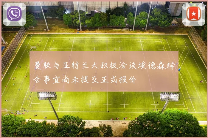曼联与亚特兰大积极洽谈埃德森转会事宜尚未提交正式报价