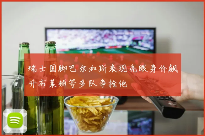 瑞士国脚巴尔加斯表现亮眼身价飙升布莱顿等多队争抢他