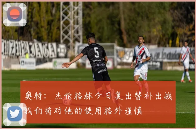 奥特：杰伦格林今日复出替补出战我们将对他的使用格外谨慎