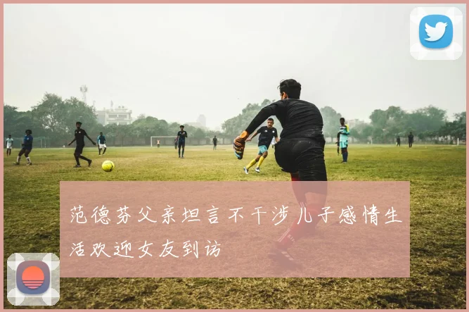 范德芬父亲坦言不干涉儿子感情生活欢迎女友到访
