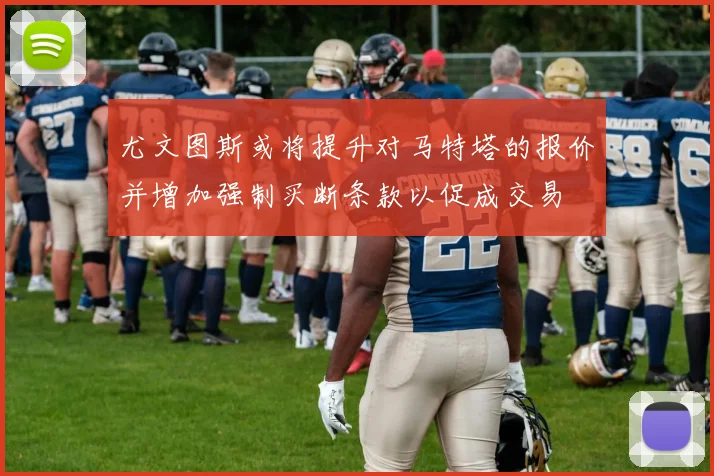 尤文图斯或将提升对马特塔的报价并增加强制买断条款以促成交易