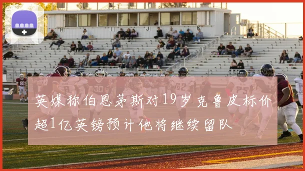 英媒称伯恩茅斯对19岁克鲁皮标价超1亿英镑预计他将继续留队