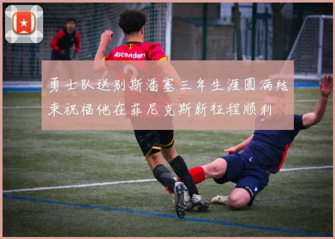 勇士队送别斯潘塞三年生涯圆满结束祝福他在菲尼克斯新征程顺利