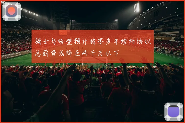 骑士与哈登预计将签多年续约协议总薪资或降至两千万以下