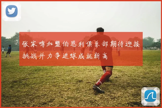 张家鸣加盟伯恩利俱乐部期待迎接挑战并力争进球成就新高