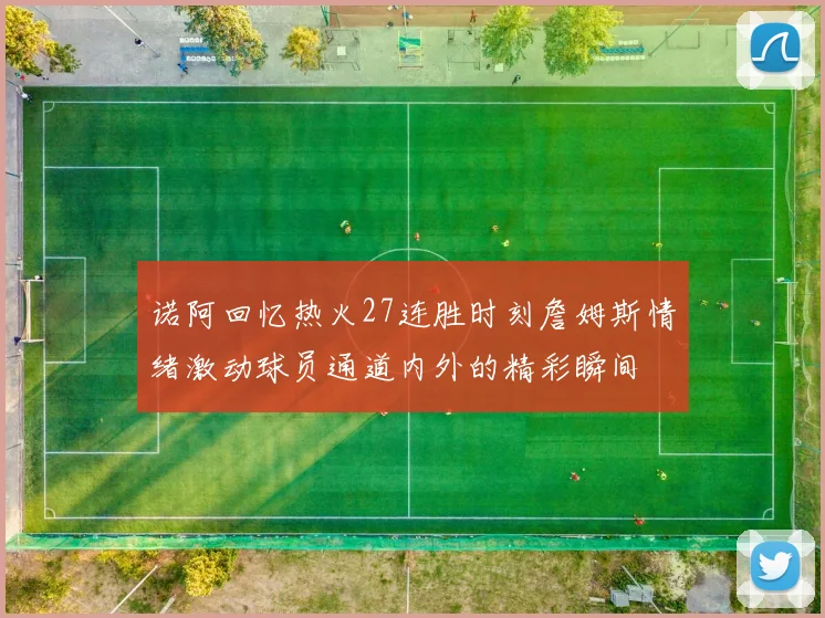 诺阿回忆热火27连胜时刻詹姆斯情绪激动球员通道内外的精彩瞬间